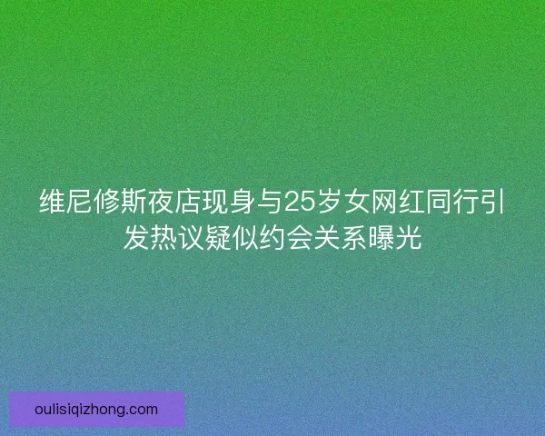 维尼修斯夜店现身与25岁女网红同行引发热议疑似约会关系曝光