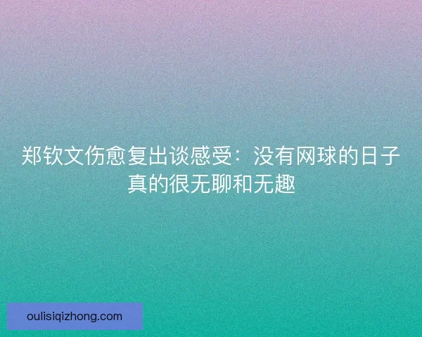 郑钦文伤愈复出谈感受：没有网球的日子真的很无聊和无趣