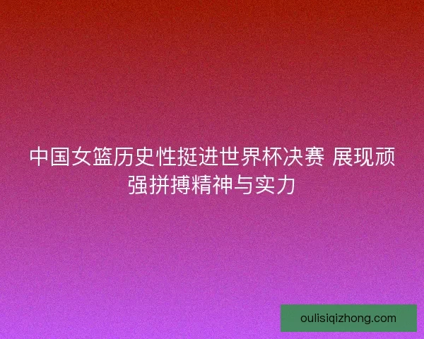 中国女篮历史性挺进世界杯决赛 展现顽强拼搏精神与实力