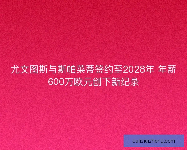 尤文图斯与斯帕莱蒂签约至2028年 年薪600万欧元创下新纪录